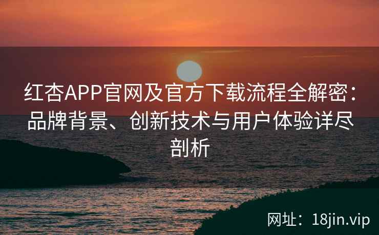 红杏APP官网及官方下载流程全解密：品牌背景、创新技术与用户体验详尽剖析