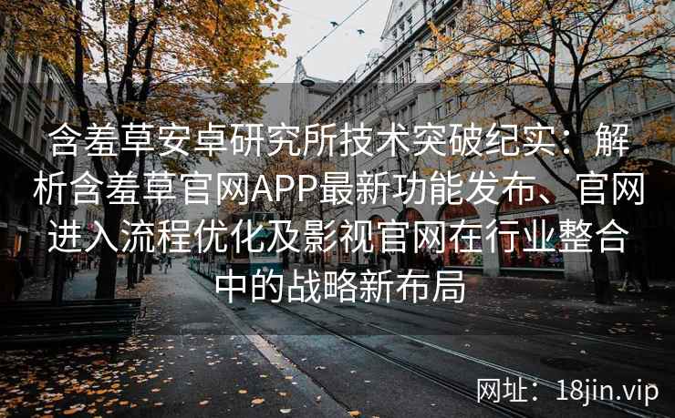 含羞草安卓研究所技术突破纪实：解析含羞草官网APP最新功能发布、官网进入流程优化及影视官网在行业整合中的战略新布局