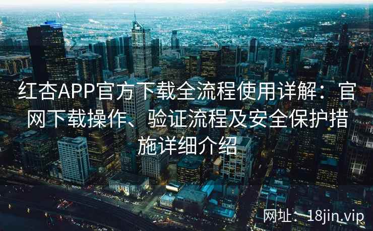 红杏APP官方下载全流程使用详解：官网下载操作、验证流程及安全保护措施详细介绍