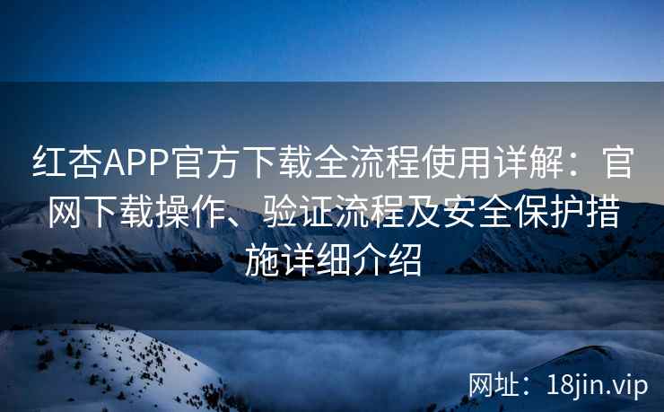红杏APP官方下载全流程使用详解：官网下载操作、验证流程及安全保护措施详细介绍