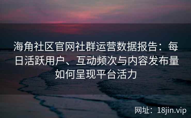 海角社区官网社群运营数据报告：每日活跃用户、互动频次与内容发布量如何呈现平台活力