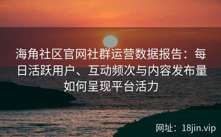 海角社区官网社群运营数据报告：每日活跃用户、互动频次与内容发布量如何呈现平台活力