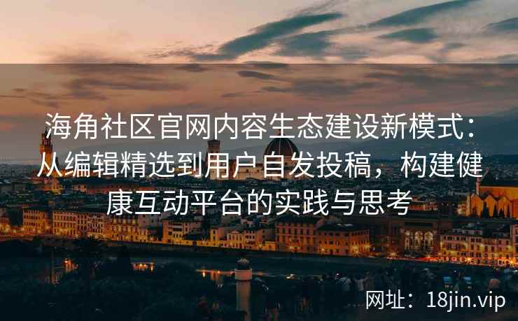 海角社区官网内容生态建设新模式：从编辑精选到用户自发投稿，构建健康互动平台的实践与思考