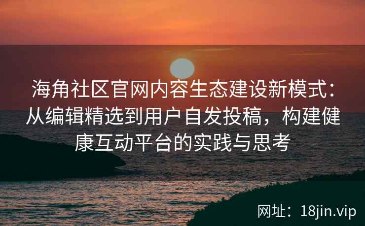 海角社区官网内容生态建设新模式：从编辑精选到用户自发投稿，构建健康互动平台的实践与思考