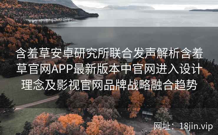 含羞草安卓研究所联合发声解析含羞草官网APP最新版本中官网进入设计理念及影视官网品牌战略融合趋势