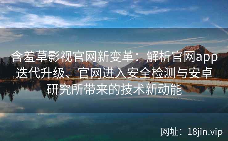 含羞草影视官网新变革：解析官网app迭代升级、官网进入安全检测与安卓研究所带来的技术新动能