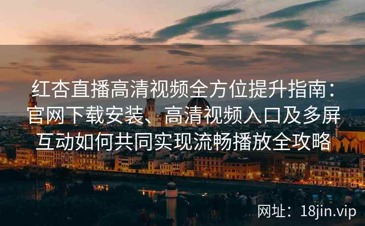 红杏直播高清视频全方位提升指南：官网下载安装、高清视频入口及多屏互动如何共同实现流畅播放全攻略