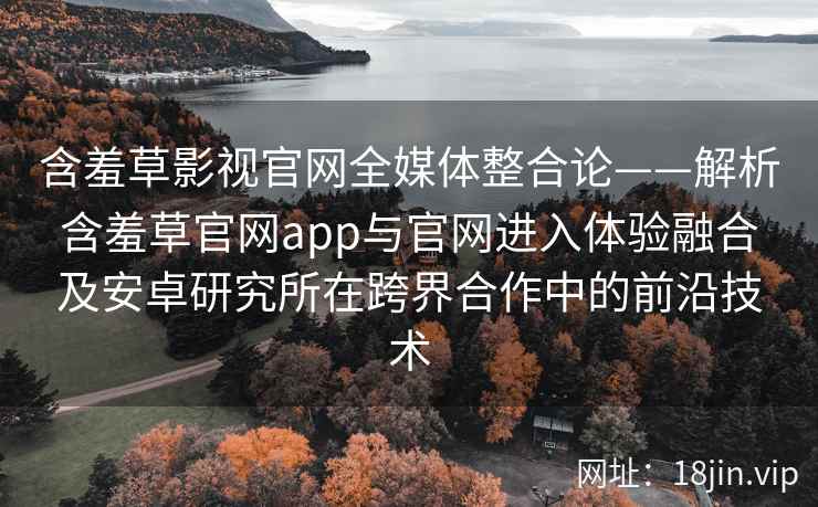 含羞草影视官网全媒体整合论——解析含羞草官网app与官网进入体验融合及安卓研究所在跨界合作中的前沿技术