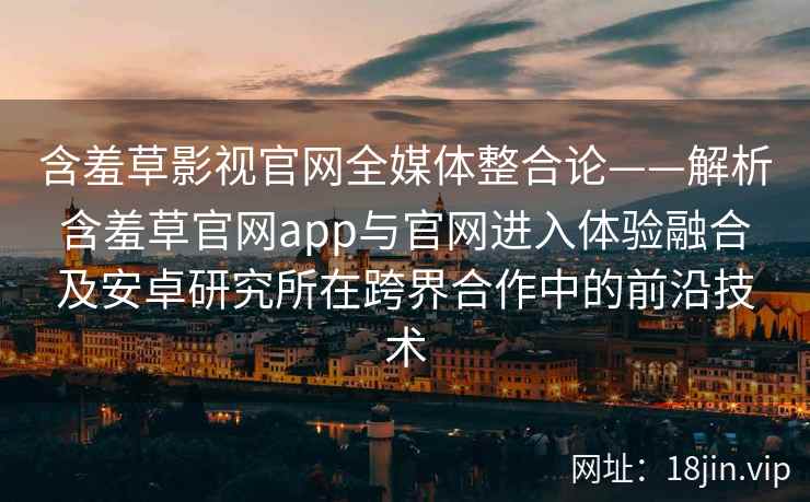 含羞草影视官网全媒体整合论——解析含羞草官网app与官网进入体验融合及安卓研究所在跨界合作中的前沿技术