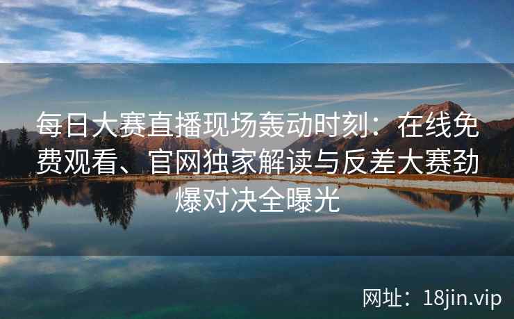 每日大赛直播现场轰动时刻：在线免费观看、官网独家解读与反差大赛劲爆对决全曝光