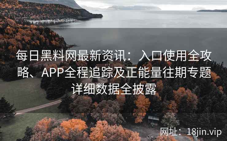 每日黑料网最新资讯：入口使用全攻略、APP全程追踪及正能量往期专题详细数据全披露