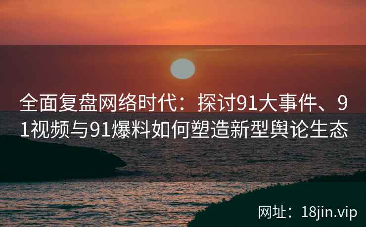 全面复盘网络时代：探讨91大事件、91视频与91爆料如何塑造新型舆论生态