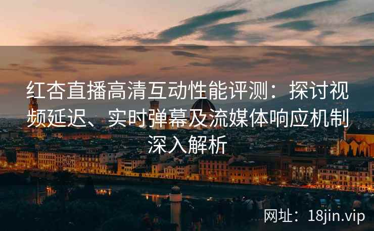 红杏直播高清互动性能评测：探讨视频延迟、实时弹幕及流媒体响应机制深入解析
