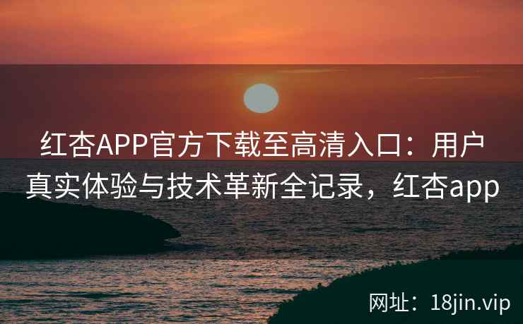 红杏APP官方下载至高清入口：用户真实体验与技术革新全记录，红杏app