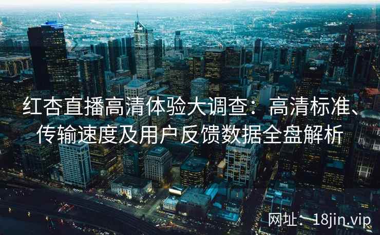 红杏直播高清体验大调查：高清标准、传输速度及用户反馈数据全盘解析