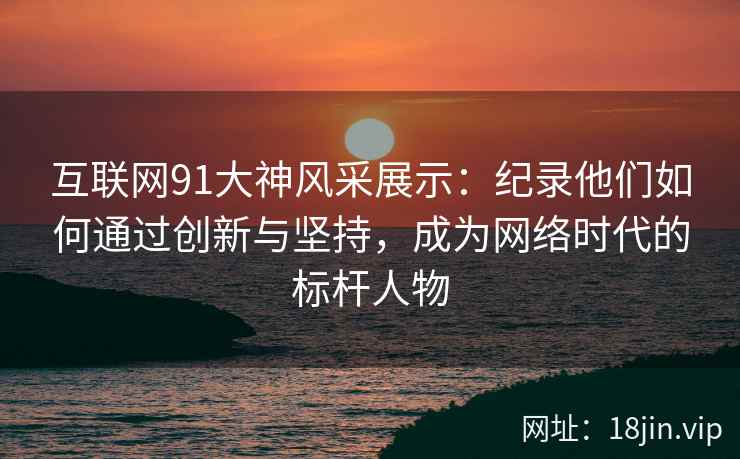 互联网91大神风采展示：纪录他们如何通过创新与坚持，成为网络时代的标杆人物