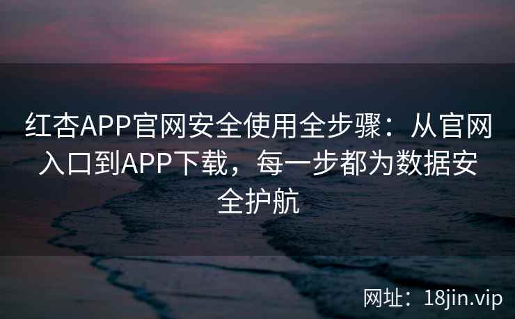 红杏APP官网安全使用全步骤：从官网入口到APP下载，每一步都为数据安全护航