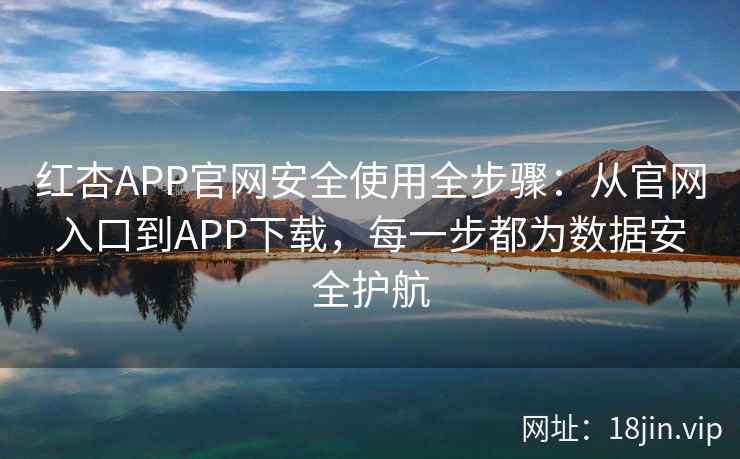 红杏APP官网安全使用全步骤：从官网入口到APP下载，每一步都为数据安全护航