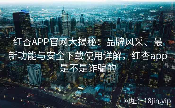 红杏APP官网大揭秘：品牌风采、最新功能与安全下载使用详解，红杏app是不是诈骗的