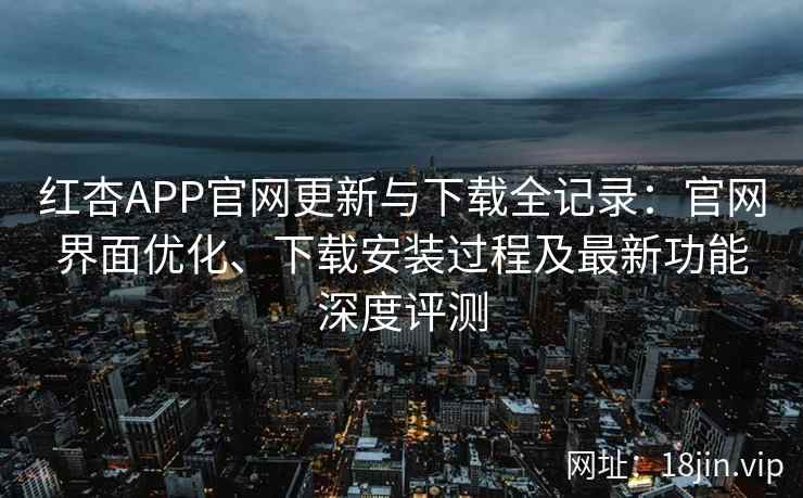 红杏APP官网更新与下载全记录：官网界面优化、下载安装过程及最新功能深度评测