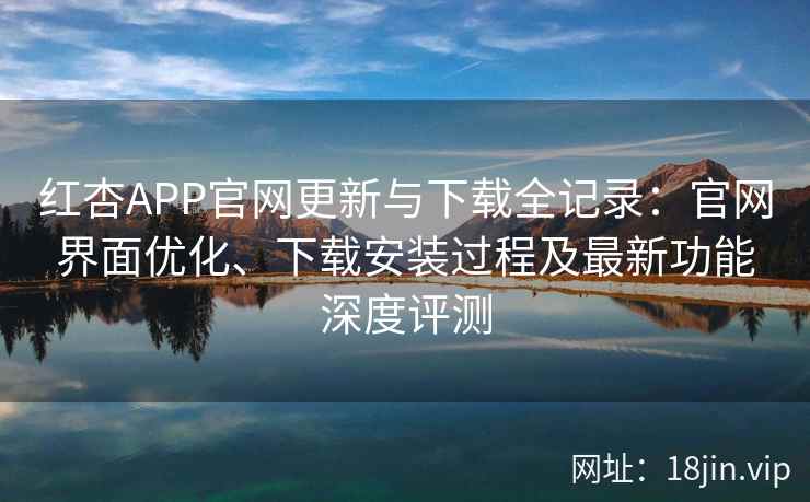 红杏APP官网更新与下载全记录：官网界面优化、下载安装过程及最新功能深度评测