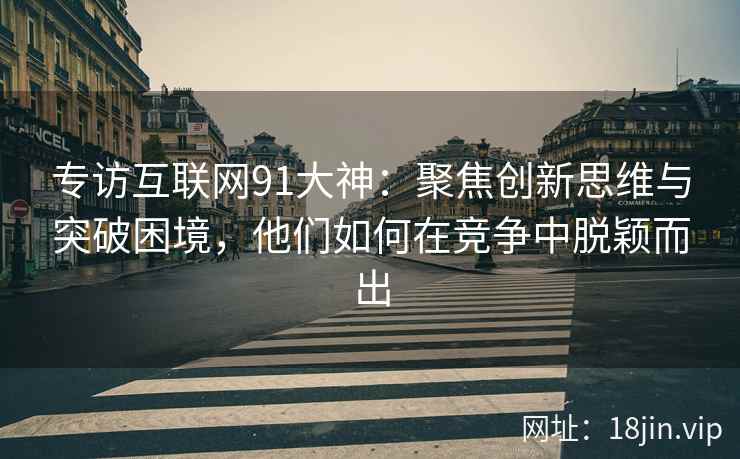 专访互联网91大神：聚焦创新思维与突破困境，他们如何在竞争中脱颖而出
