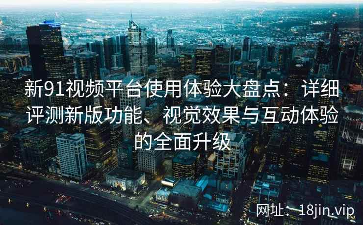 新91视频平台使用体验大盘点：详细评测新版功能、视觉效果与互动体验的全面升级