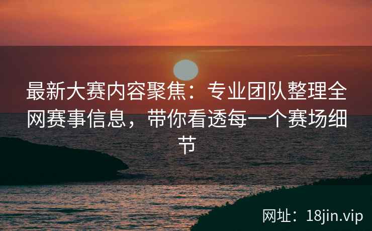 最新大赛内容聚焦：专业团队整理全网赛事信息，带你看透每一个赛场细节