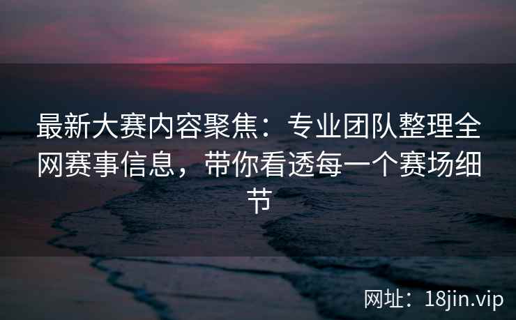 最新大赛内容聚焦：专业团队整理全网赛事信息，带你看透每一个赛场细节
