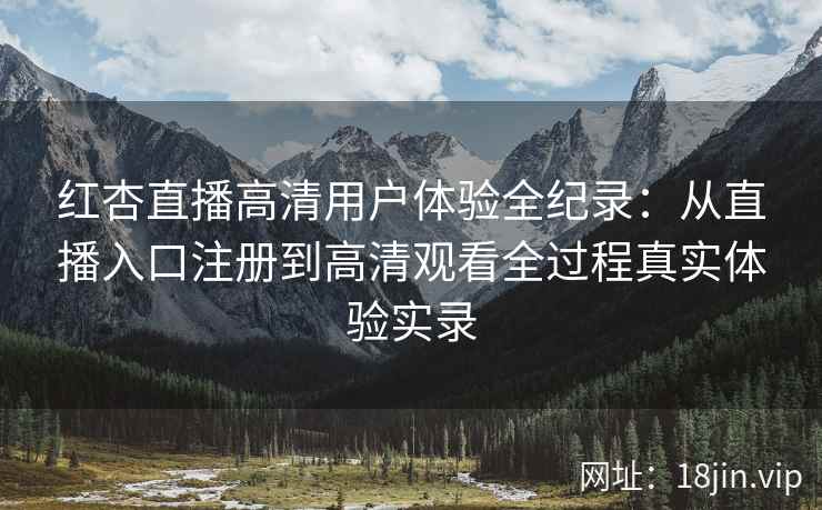 红杏直播高清用户体验全纪录：从直播入口注册到高清观看全过程真实体验实录
