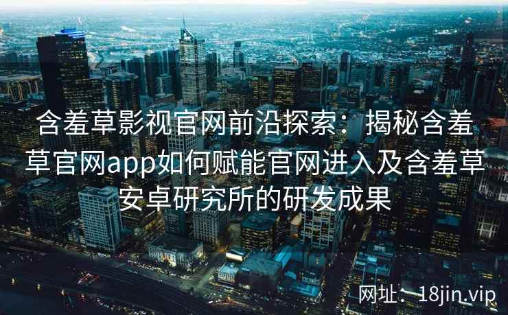 含羞草影视官网前沿探索：揭秘含羞草官网app如何赋能官网进入及含羞草安卓研究所的研发成果