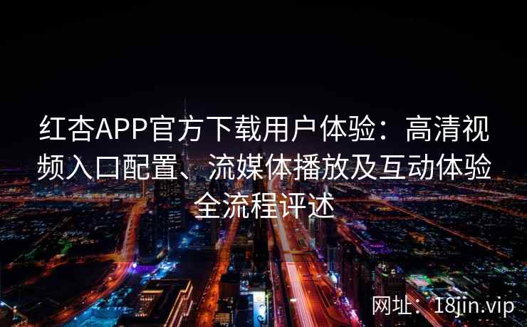 红杏APP官方下载用户体验：高清视频入口配置、流媒体播放及互动体验全流程评述