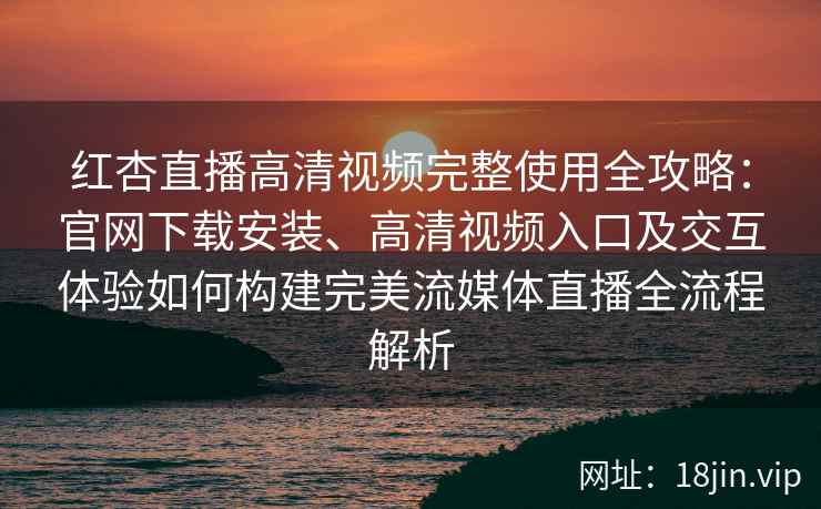 红杏直播高清视频完整使用全攻略：官网下载安装、高清视频入口及交互体验如何构建完美流媒体直播全流程解析