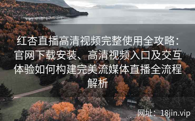 红杏直播高清视频完整使用全攻略：官网下载安装、高清视频入口及交互体验如何构建完美流媒体直播全流程解析
