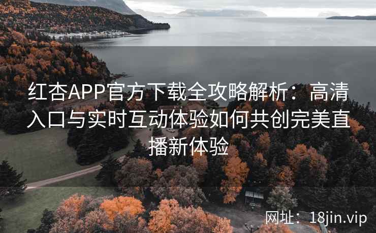 红杏APP官方下载全攻略解析：高清入口与实时互动体验如何共创完美直播新体验