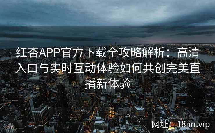 红杏APP官方下载全攻略解析：高清入口与实时互动体验如何共创完美直播新体验