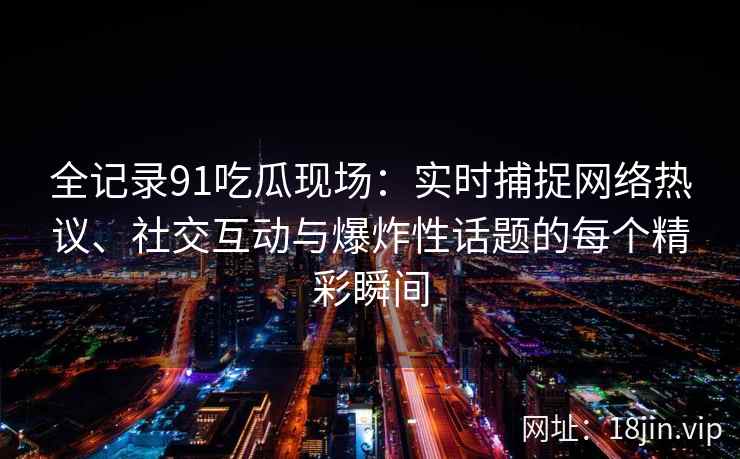 全记录91吃瓜现场：实时捕捉网络热议、社交互动与爆炸性话题的每个精彩瞬间